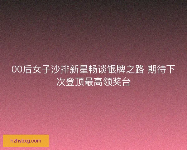 00后女子沙排新星畅谈银牌之路 期待下次登顶最高领奖台