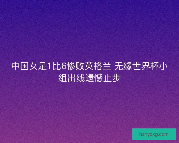 中国女足1比6惨败英格兰 无缘世界杯小组出线遗憾止步