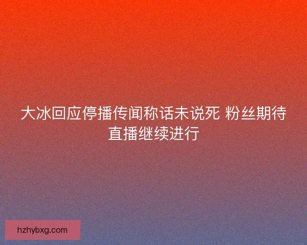 大冰回应停播传闻称话未说死 粉丝期待直播继续进行