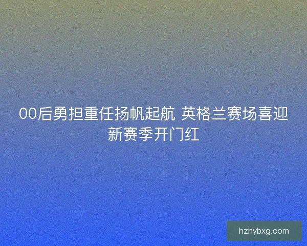 00后勇担重任扬帆起航 英格兰赛场喜迎新赛季开门红 00后勇担重任扬帆起航 英格兰赛场喜迎新赛季开门红
