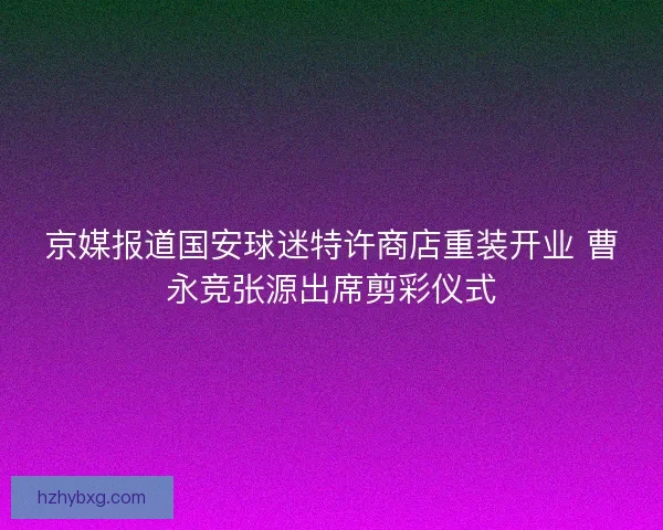 京媒报道国安球迷特许商店重装开业 曹永竞张源出席剪彩仪式