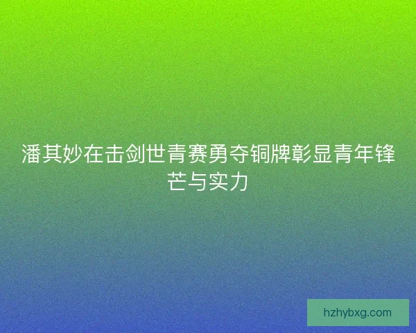 潘其妙在击剑世青赛勇夺铜牌彰显青年锋芒与实力 潘其妙在击剑世青赛勇夺铜牌彰显青年锋芒与实力