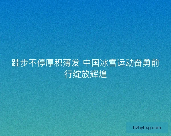 跬步不停厚积薄发 中国冰雪运动奋勇前行绽放辉煌