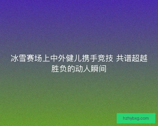 冰雪赛场上中外健儿携手竞技 共谱超越胜负的动人瞬间