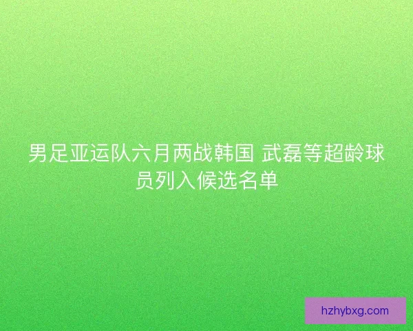 男足亚运队六月两战韩国 武磊等超龄球员列入候选名单