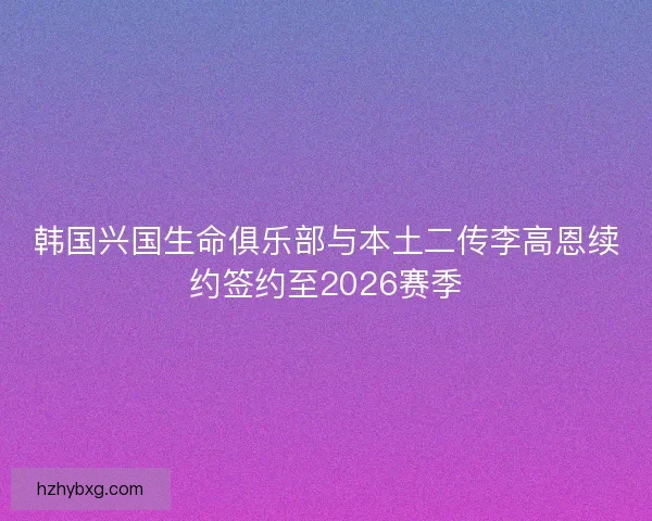 韩国兴国生命俱乐部与本土二传李高恩续约签约至2026赛季