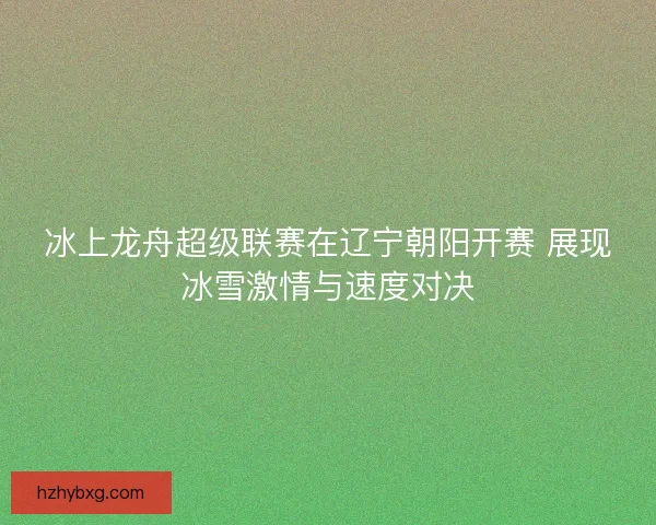 冰上龙舟超级联赛在辽宁朝阳开赛 展现冰雪激情与速度对决