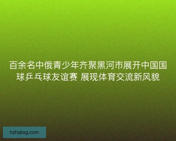 百余名中俄青少年齐聚黑河市展开中国国球乒乓球友谊赛 展现体育交流新风貌 百余名中俄青少年齐聚黑河市展开中国国球乒乓球友谊赛 展现体育交流新风貌