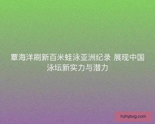 覃海洋刷新百米蛙泳亚洲纪录 展现中国泳坛新实力与潜力