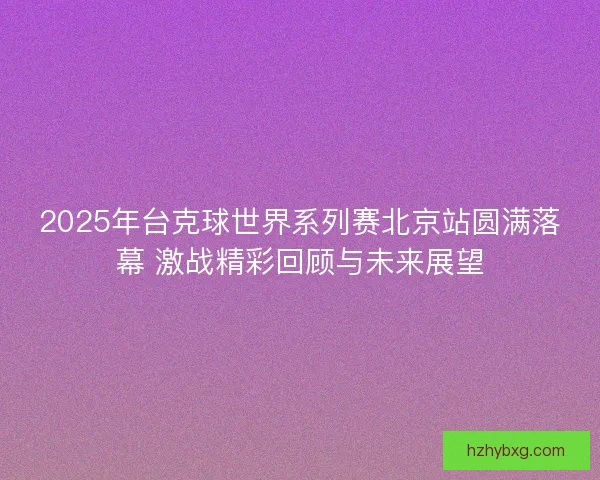 2025年台克球世界系列赛北京站圆满落幕 激战精彩回顾与未来展望