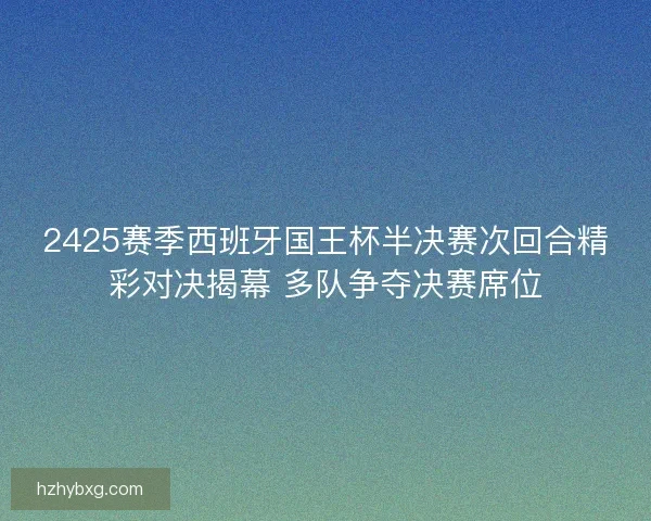 2425赛季西班牙国王杯半决赛次回合精彩对决揭幕 多队争夺决赛席位